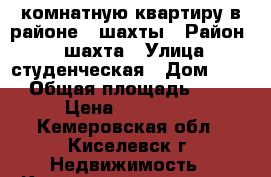 1 комнатную квартиру в районе12 шахты › Район ­ 12шахта › Улица ­ студенческая › Дом ­ 13 › Общая площадь ­ 33 › Цена ­ 650 000 - Кемеровская обл., Киселевск г. Недвижимость » Квартиры продажа   . Кемеровская обл.